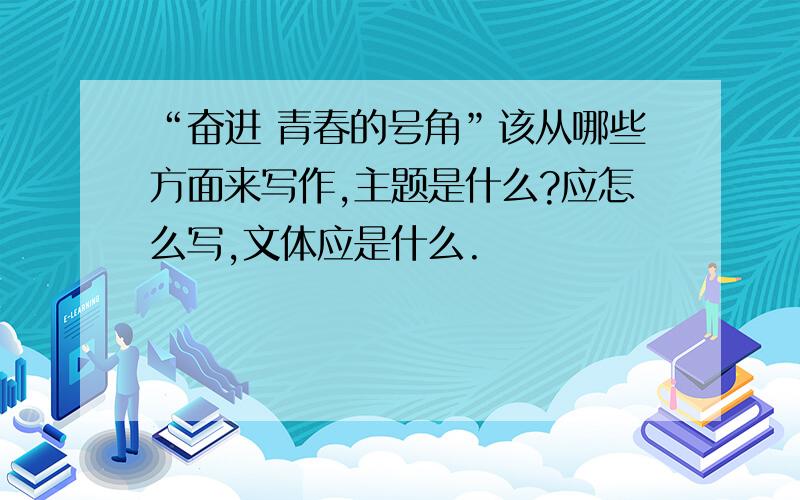 “奋进 青春的号角”该从哪些方面来写作,主题是什么?应怎么写,文体应是什么.