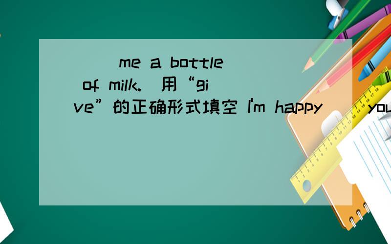 （） me a bottle of milk.（用“give”的正确形式填空 I'm happy （）you here （用“meet ”的正确形式