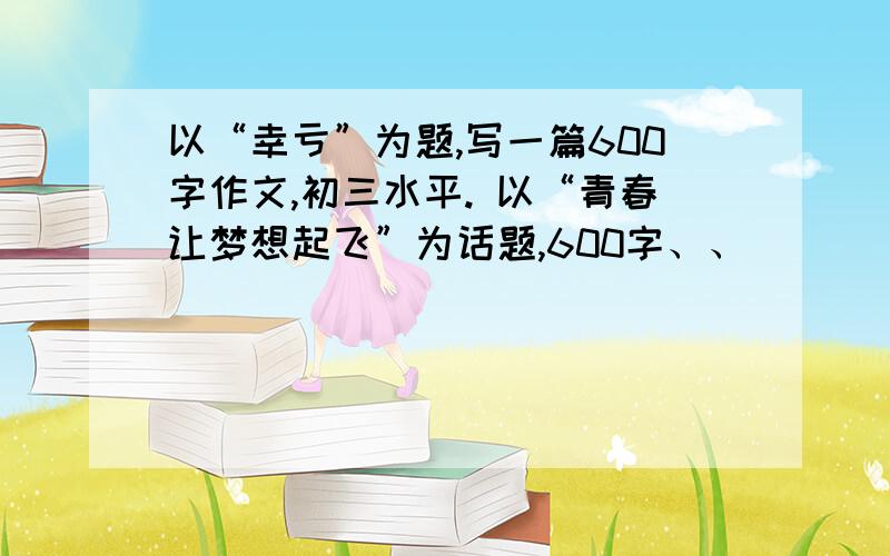 以“幸亏”为题,写一篇600字作文,初三水平. 以“青春让梦想起飞”为话题,600字、、