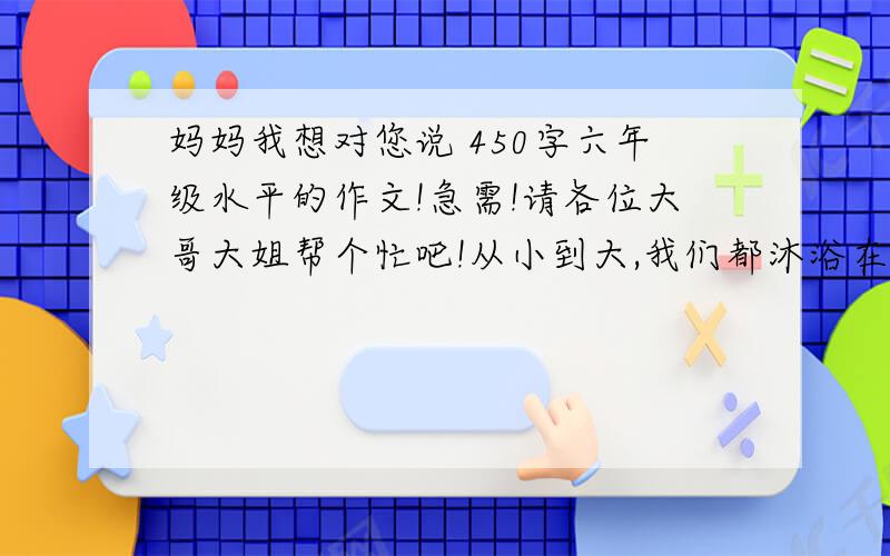 妈妈我想对您说 450字六年级水平的作文!急需!请各位大哥大姐帮个忙吧!从小到大,我们都沐浴在父母温馨的无微不至的爱里,而你对一直呵护你的妈妈表达过爱吗?请以“妈妈我想对您说”为题