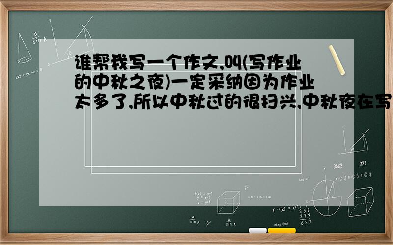 谁帮我写一个作文,叫(写作业的中秋之夜)一定采纳因为作业太多了,所以中秋过的很扫兴,中秋夜在写作业晚上也在写,