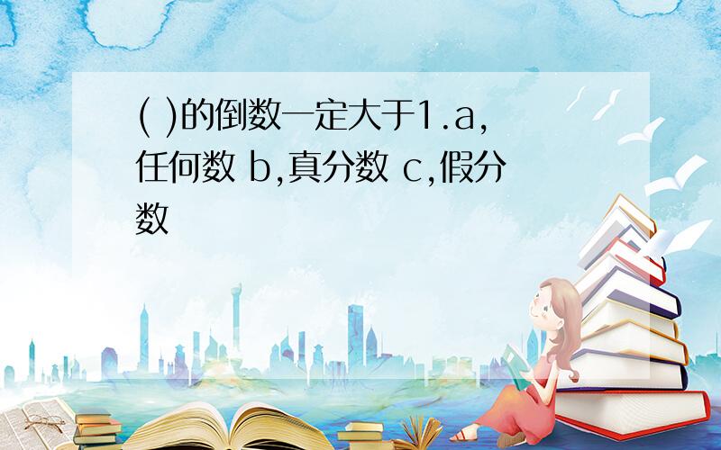 ( )的倒数一定大于1.a,任何数 b,真分数 c,假分数