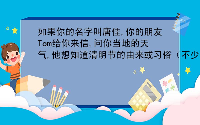 如果你的名字叫唐佳,你的朋友Tom给你来信,问你当地的天气,他想知道清明节的由来或习俗（不少于80字）