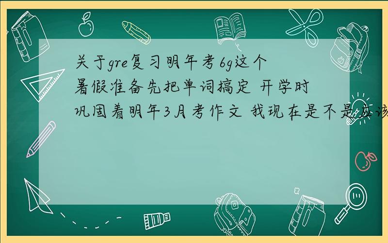 关于gre复习明年考6g这个暑假准备先把单词搞定 开学时巩固着明年3月考作文 我现在是不是应该准备作文的同时也练练阅读呢?基本把所有的辅导书都买了,不知用哪个来练阅读（有些是真题,