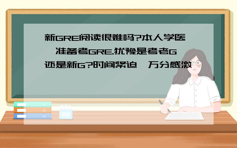 新GRE阅读很难吗?本人学医,准备考GRE.犹豫是考老G还是新G?时间紧迫,万分感激