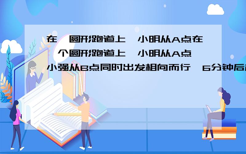 在一圆形跑道上,小明从A点在一个圆形跑道上,小明从A点,小强从B点同时出发相向而行,6分钟后相遇 .再过4分钟,小明到达B点.又再过8分钟又与小强再次相遇.小明走一圈要多少分钟?不要方程