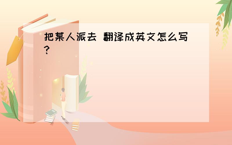 把某人派去 翻译成英文怎么写?