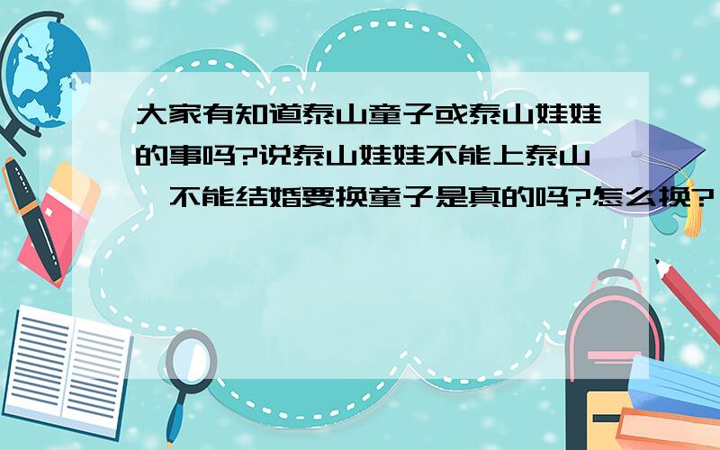 大家有知道泰山童子或泰山娃娃的事吗?说泰山娃娃不能上泰山,不能结婚要换童子是真的吗?怎么换?