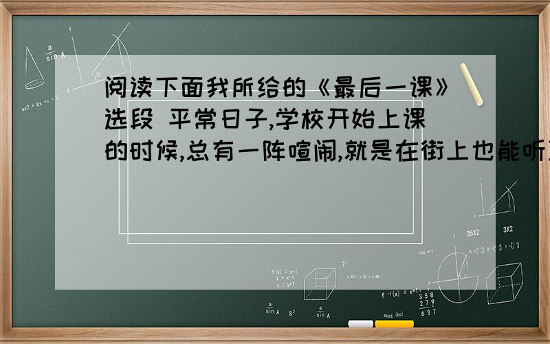 阅读下面我所给的《最后一课》选段 平常日子,学校开始上课的时候,总有一阵喧闹,就是在街上也能听到.开课桌啦,关课桌啦,大家怕吵捂着耳朵大声背书啦……还有老师拿着大铁戒尺在桌子上