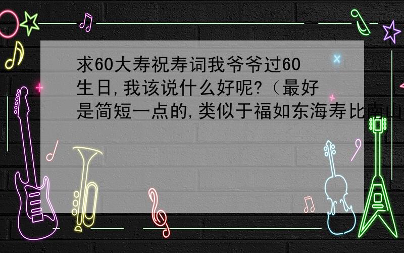 求60大寿祝寿词我爷爷过60生日,我该说什么好呢?（最好是简短一点的,类似于福如东海寿比南山的）