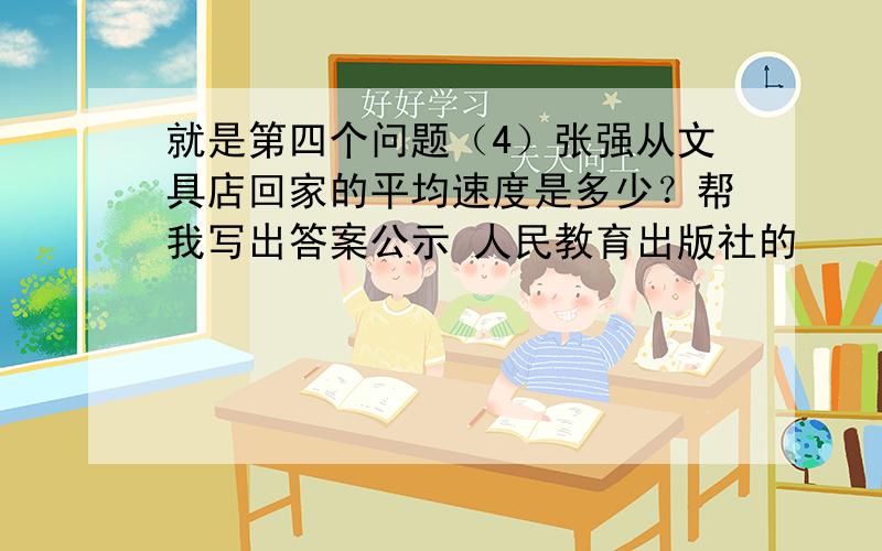 就是第四个问题（4）张强从文具店回家的平均速度是多少？帮我写出答案公示 人民教育出版社的