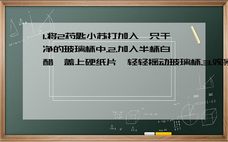 1.将2药匙小苏打加入一只干净的玻璃杯中.2.加入半杯白醋,盖上硬纸片,轻轻摇动玻璃杯.3.观察玻璃杯内物质的变化情况,通过触摸感受杯子的温度变化.4.取下硬纸片,小心煽动玻璃杯口的空气,