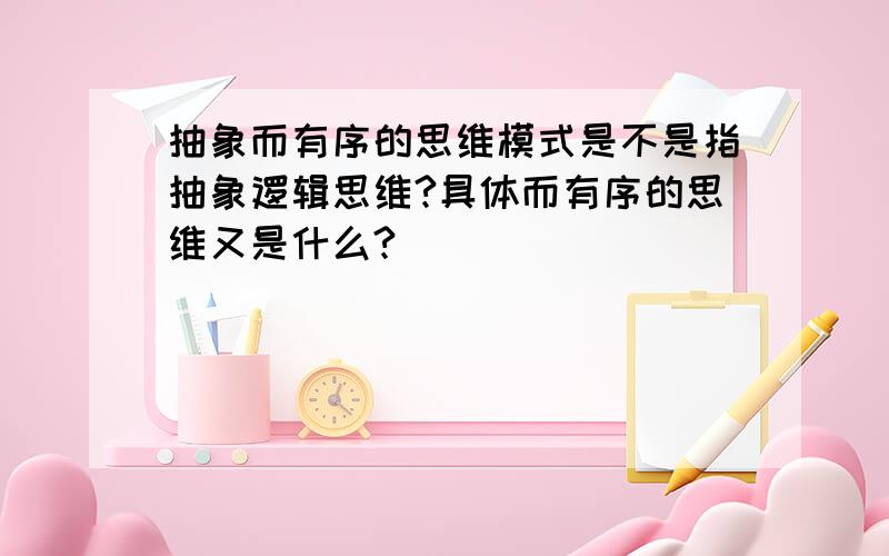 抽象而有序的思维模式是不是指抽象逻辑思维?具体而有序的思维又是什么?