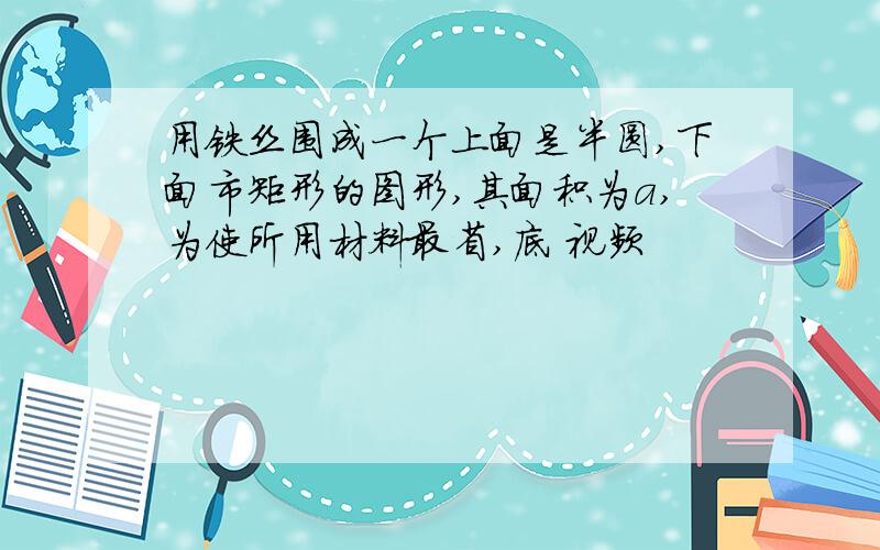 用铁丝围成一个上面是半圆,下面市矩形的图形,其面积为a,为使所用材料最省,底 视频