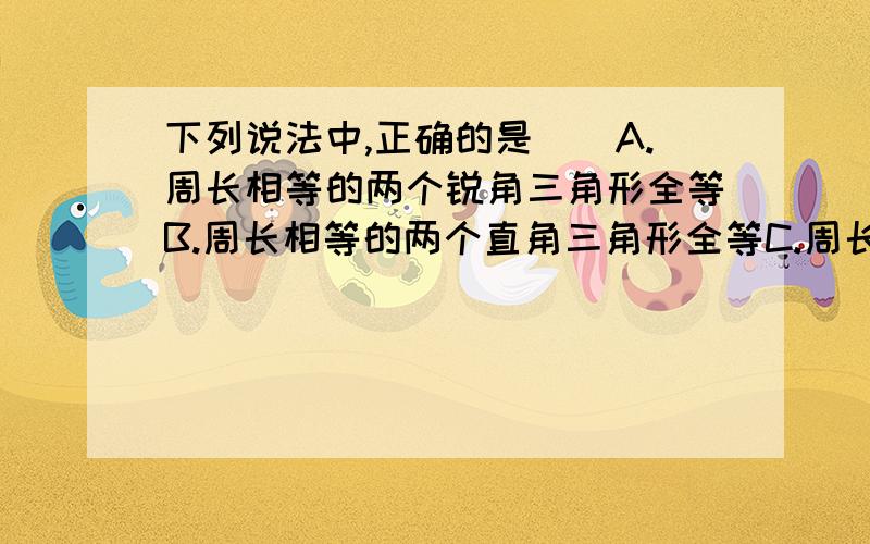 下列说法中,正确的是（）A.周长相等的两个锐角三角形全等B.周长相等的两个直角三角形全等C.周长相等的两个等腰三角形全等D.周长相等的两个等边三角形全等