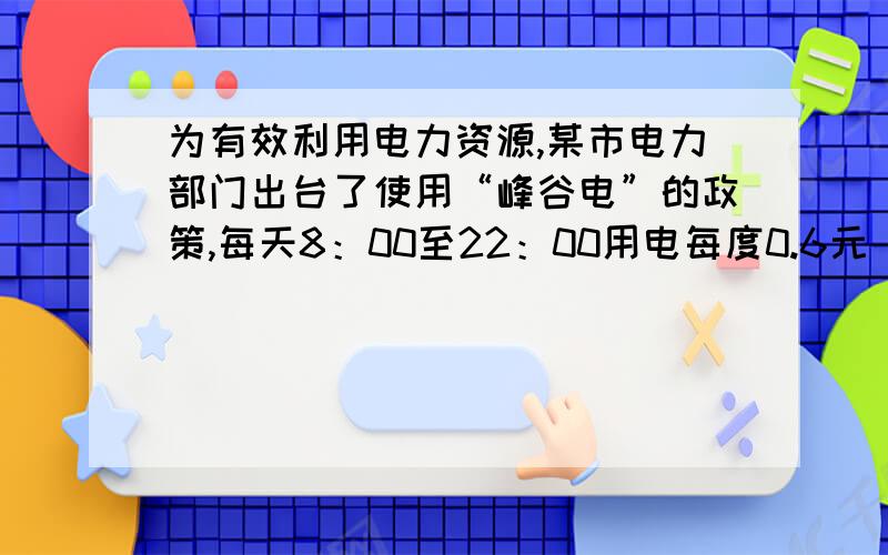 为有效利用电力资源,某市电力部门出台了使用“峰谷电”的政策,每天8：00至22：00用电每度0.6元（峰电价）,22:00至次日8:00每度0.3元（谷电价）,而不使用峰谷电政策的居民用电每度0.5元.1、当