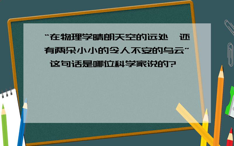 “在物理学晴朗天空的远处,还有两朵小小的令人不安的乌云” 这句话是哪位科学家说的?