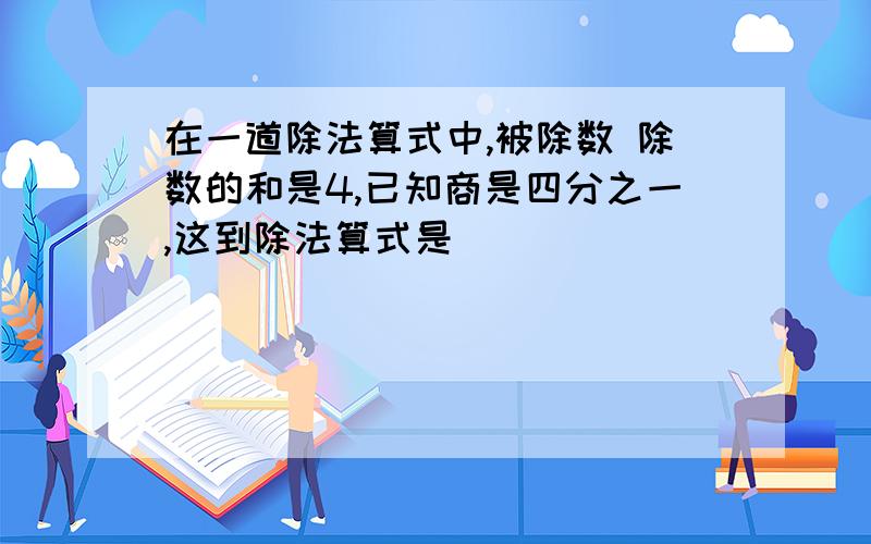 在一道除法算式中,被除数 除数的和是4,已知商是四分之一,这到除法算式是