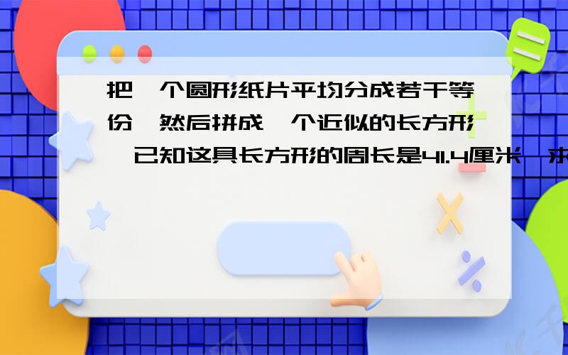 把一个圆形纸片平均分成若干等份,然后拼成一个近似的长方形,已知这具长方形的周长是41.4厘米,求圆形纸片的半径.