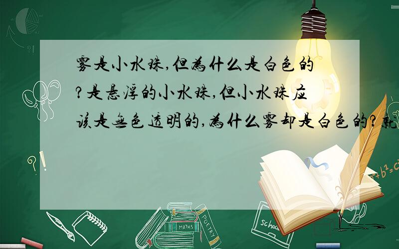 雾是小水珠,但为什么是白色的?是悬浮的小水珠,但小水珠应该是无色透明的,为什么雾却是白色的?就像盐酸是无色的,水蒸气也是无色的,为什么盐酸挥发出来就会看见白雾?为什么雾是“白”