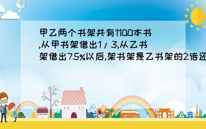 甲乙两个书架共有1100本书,从甲书架借出1/3,从乙书架借出75%以后,架书架是乙书架的2倍还多150本乙书架原有多少本书