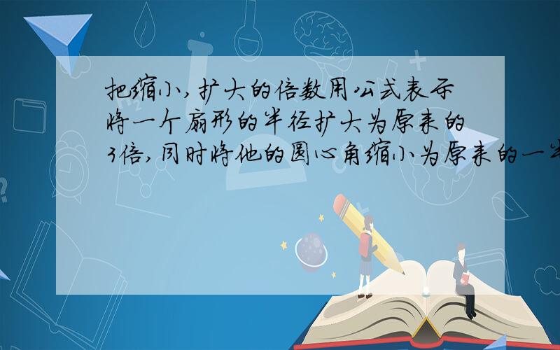 把缩小,扩大的倍数用公式表示将一个扇形的半径扩大为原来的3倍,同时将他的圆心角缩小为原来的一半,这样所得到的新扇形的面积比原来的面积增加了70平方厘米.求原来扇形的面积.