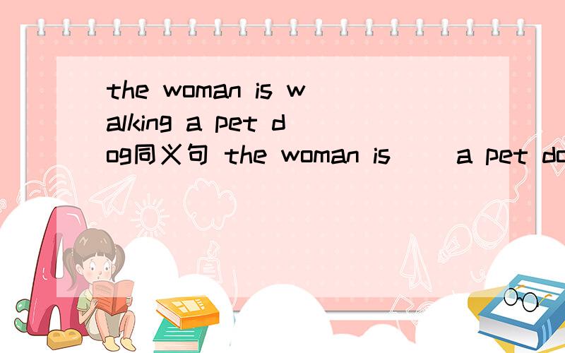 the woman is walking a pet dog同义句 the woman is （）a pet dog（ ）a,walk