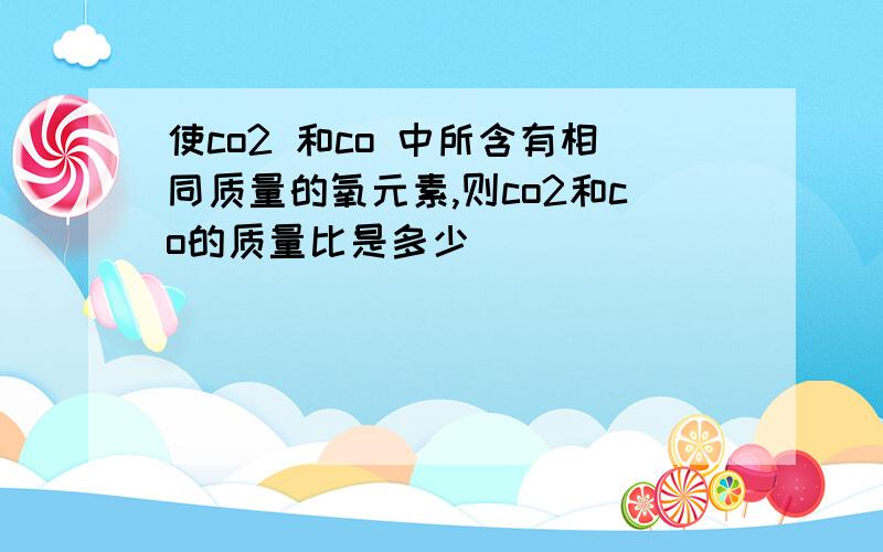 使co2 和co 中所含有相同质量的氧元素,则co2和co的质量比是多少