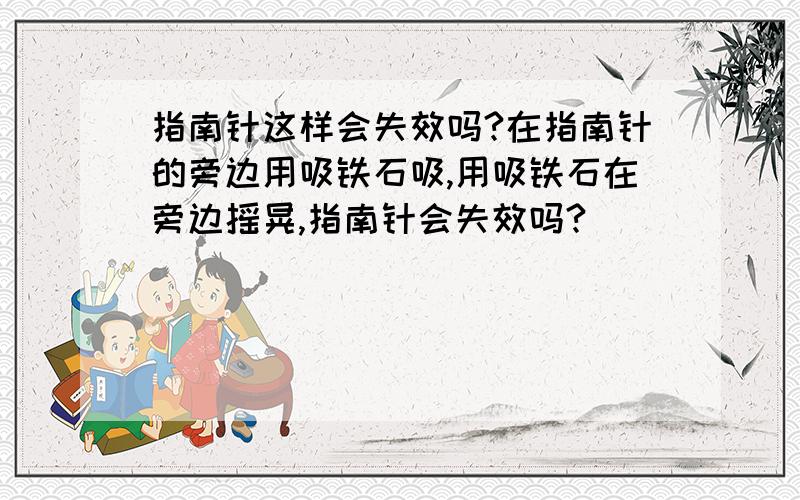 指南针这样会失效吗?在指南针的旁边用吸铁石吸,用吸铁石在旁边摇晃,指南针会失效吗?