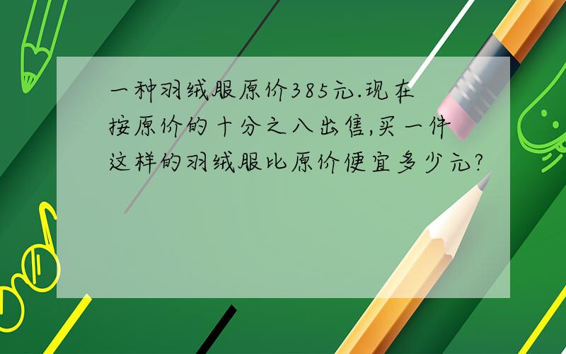 一种羽绒服原价385元.现在按原价的十分之八出售,买一件这样的羽绒服比原价便宜多少元?