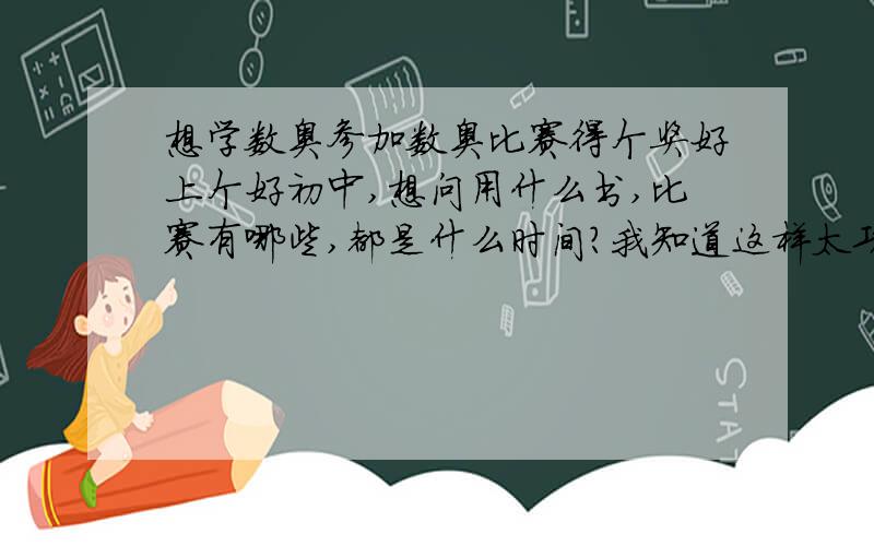 想学数奥参加数奥比赛得个奖好上个好初中,想问用什么书,比赛有哪些,都是什么时间?我知道这样太功利,但有什么办法呢,这时候功利还是需要有一点的.好在孩子并不笨,那些数奥的东西我觉