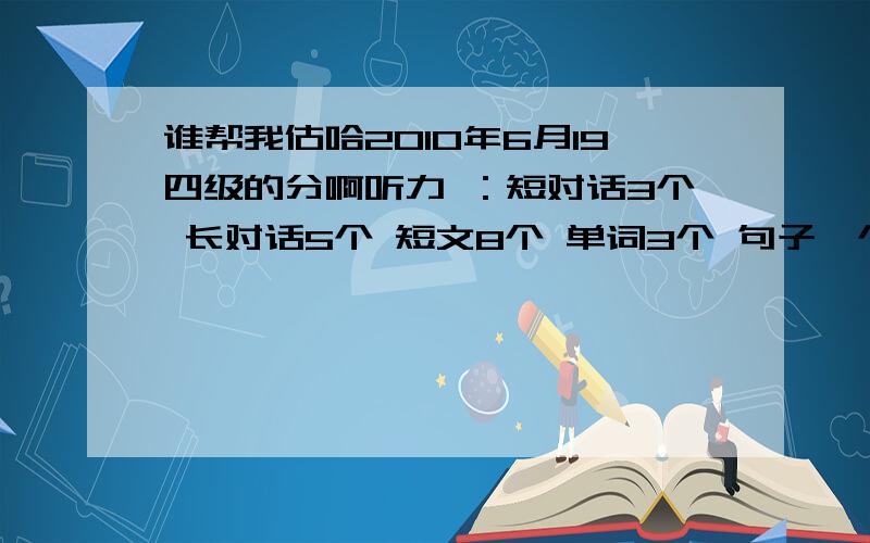 谁帮我估哈2010年6月19四级的分啊听力 ：短对话3个 长对话5个 短文8个 单词3个 句子一个半快速阅读：选择5个 填空1个 共对6个选词填空：3个仔细阅读：3个完型填空：10个翻译句子：不确定