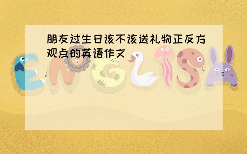 朋友过生日该不该送礼物正反方观点的英语作文