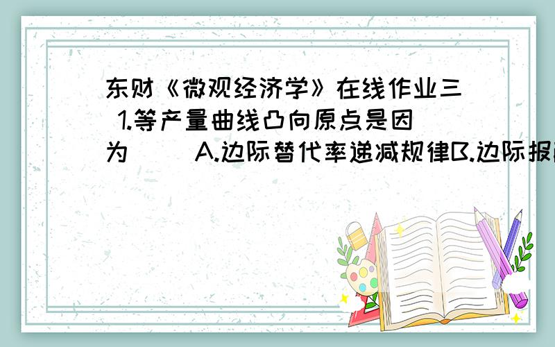 东财《微观经济学》在线作业三 1.等产量曲线凸向原点是因为（） A.边际替代率递减规律B.边际报酬递减规律C.边际技术替代率递减规律D.边际消费倾向递减规律E.边际生产递减规律满分：4 分