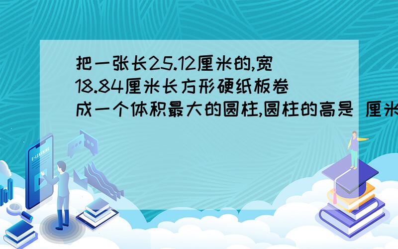 把一张长25.12厘米的,宽18.84厘米长方形硬纸板卷成一个体积最大的圆柱,圆柱的高是 厘米,底面直径是 厘米