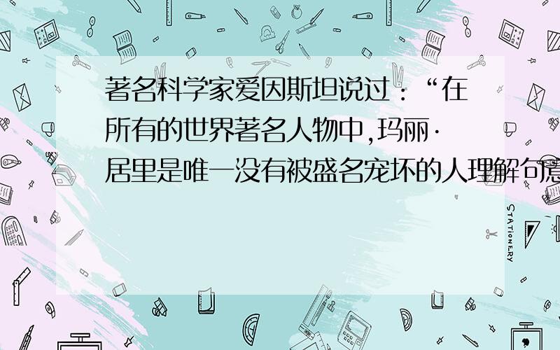 著名科学家爱因斯坦说过：“在所有的世界著名人物中,玛丽·居里是唯一没有被盛名宠坏的人理解句意 快