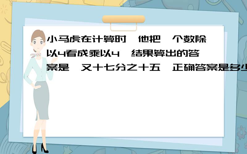 小马虎在计算时,他把一个数除以4看成乘以4,结果算出的答案是一又十七分之十五,正确答案是多少