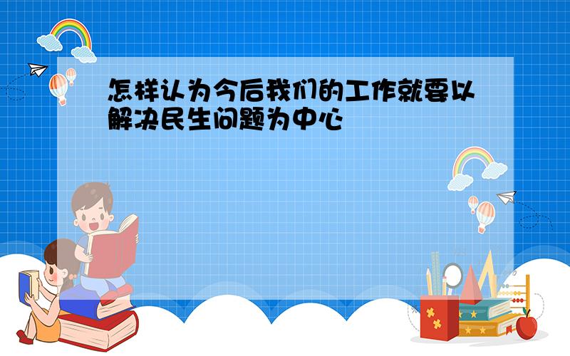 怎样认为今后我们的工作就要以解决民生问题为中心