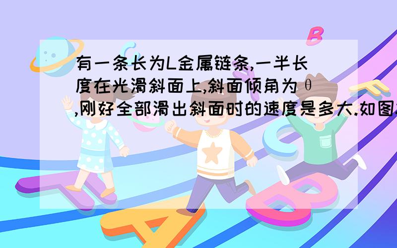 有一条长为L金属链条,一半长度在光滑斜面上,斜面倾角为θ,刚好全部滑出斜面时的速度是多大.如图8所示,有一条长为L,质量均匀金属链条,一半长度在光滑斜面上,斜面倾角为θ,另一半长度沿竖