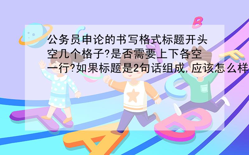 公务员申论的书写格式标题开头空几个格子?是否需要上下各空一行?如果标题是2句话组成,应该怎么样去写?