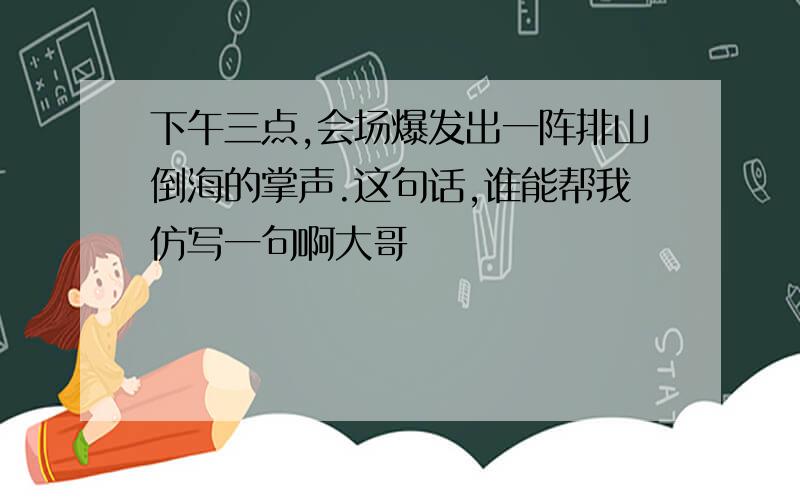 下午三点,会场爆发出一阵排山倒海的掌声.这句话,谁能帮我仿写一句啊大哥