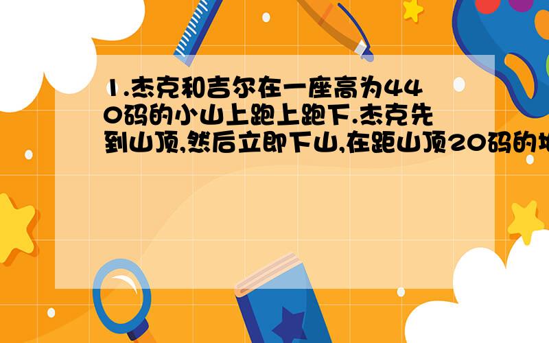 1.杰克和吉尔在一座高为440码的小山上跑上跑下.杰克先到山顶,然后立即下山,在距山顶20码的地方遇见吉尔.他跑到山脚下时比吉尔跑到山脚下要早半分钟.两位赛跑者的下山速度都是上山速度