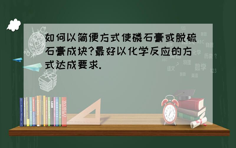 如何以简便方式使磷石膏或脱硫石膏成块?最好以化学反应的方式达成要求.