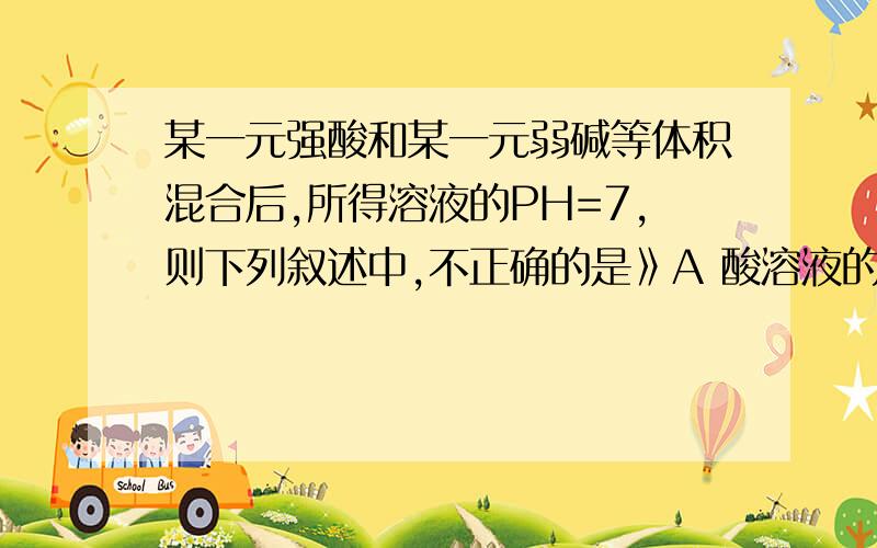 某一元强酸和某一元弱碱等体积混合后,所得溶液的PH=7,则下列叙述中,不正确的是》A 酸溶液的物质的量浓度大于碱溶液 B 酸溶液的物质的量浓度小于碱溶液C 两种溶液的物质的量浓度相等 D