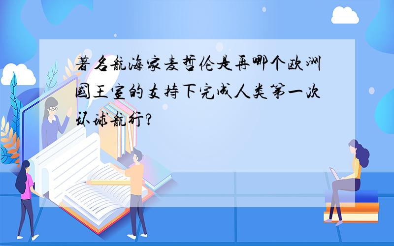 著名航海家麦哲伦是再哪个欧洲国王室的支持下完成人类第一次环球航行?