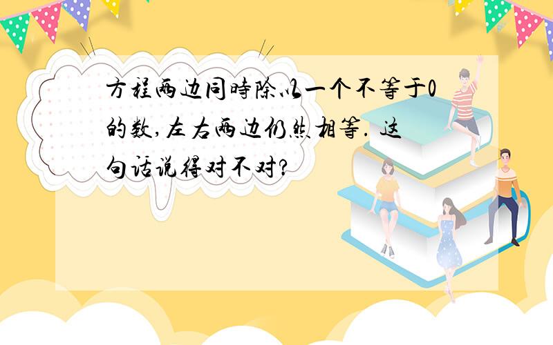 方程两边同时除以一个不等于0的数,左右两边仍然相等. 这句话说得对不对?