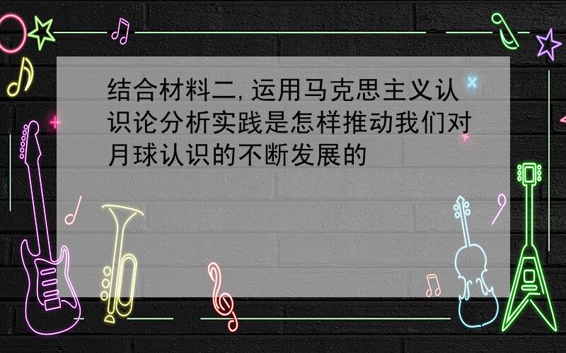 结合材料二,运用马克思主义认识论分析实践是怎样推动我们对月球认识的不断发展的