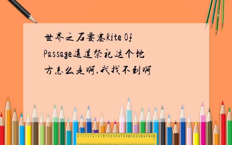 世界之石要塞Rite Of Passage通道祭祀这个地方怎么走啊,我找不到啊