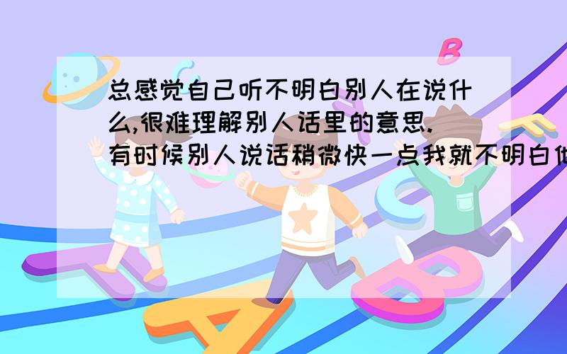 总感觉自己听不明白别人在说什么,很难理解别人话里的意思.有时候别人说话稍微快一点我就不明白他在说什么,最近感觉自己的理解能力变得很差,不仅听别人说话如此,有时候连看书也是如