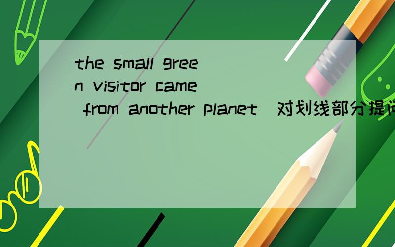 the small green visitor came from another planet(对划线部分提问划线部分：another planet(